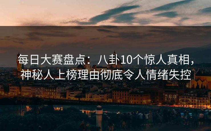 每日大赛盘点：八卦10个惊人真相，神秘人上榜理由彻底令人情绪失控
