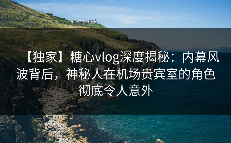 【独家】糖心vlog深度揭秘：内幕风波背后，神秘人在机场贵宾室的角色彻底令人意外