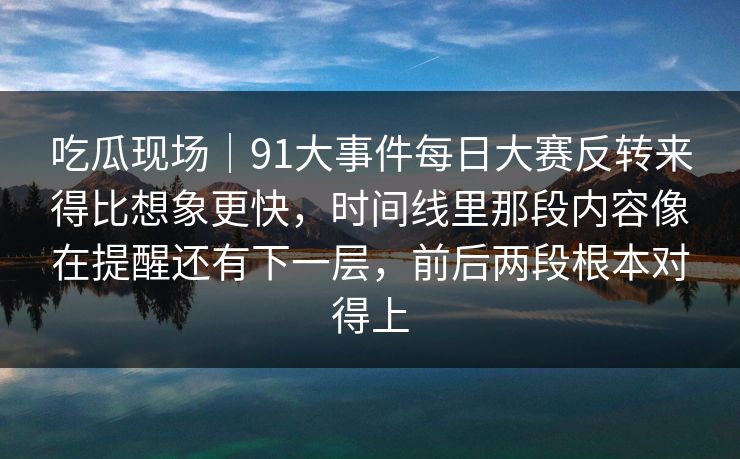 吃瓜现场｜91大事件每日大赛反转来得比想象更快，时间线里那段内容像在提醒还有下一层，前后两段根本对得上