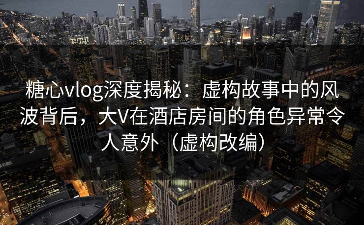 糖心vlog深度揭秘:虚构故事中的风波背后,大V在酒店房间的角色异常令人意外(虚构改编) 糖心vlog深度揭秘:虚构故事中的风波背后,大V在酒店房间的角色异常令人意外(虚构改编)