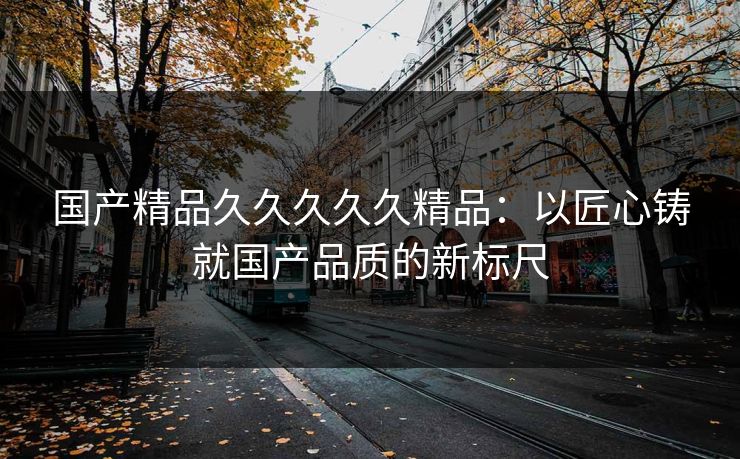 国产精品久久久久久精品:以匠心铸就国产品质的新标尺 国产精品久久久久久精品:以匠心铸就国产品质的新标尺