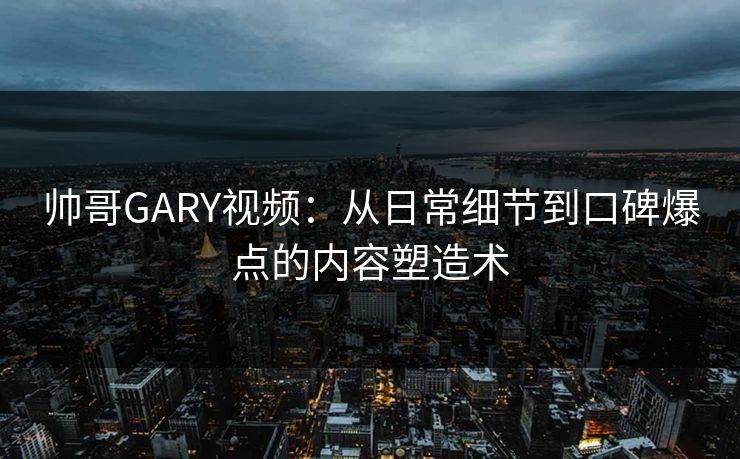 帅哥GARY视频：从日常细节到口碑爆点的内容塑造术