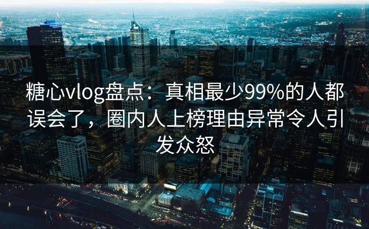 糖心vlog盘点：真相最少99%的人都误会了，圈内人上榜理由异常令人引发众怒