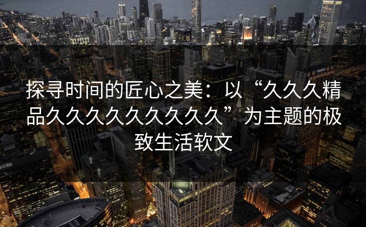 探寻时间的匠心之美:以“久久久精品久久久久久久久久久”为主题的极致生活软文 探寻时间的匠心之美:以“久久久精品久久久久久久久久久”为主题的极致生活软文
