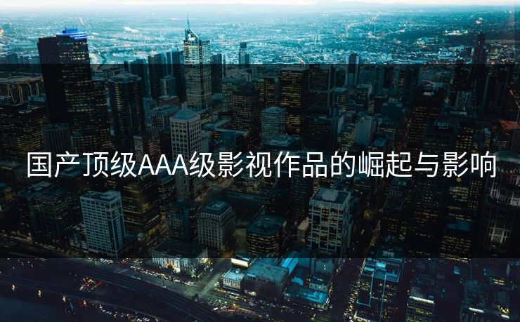 国产顶级AAA级影视作品的崛起与影响 国产顶级AAA级影视作品的崛起与影响