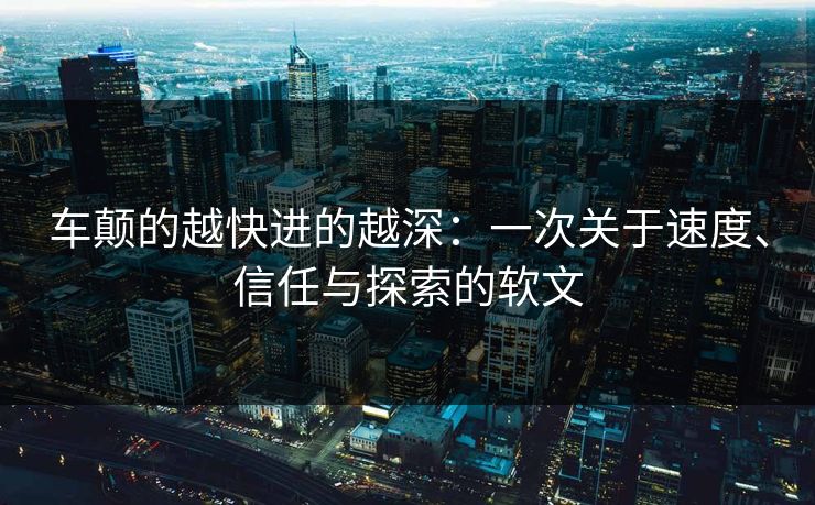 车颠的越快进的越深：一次关于速度、信任与探索的软文