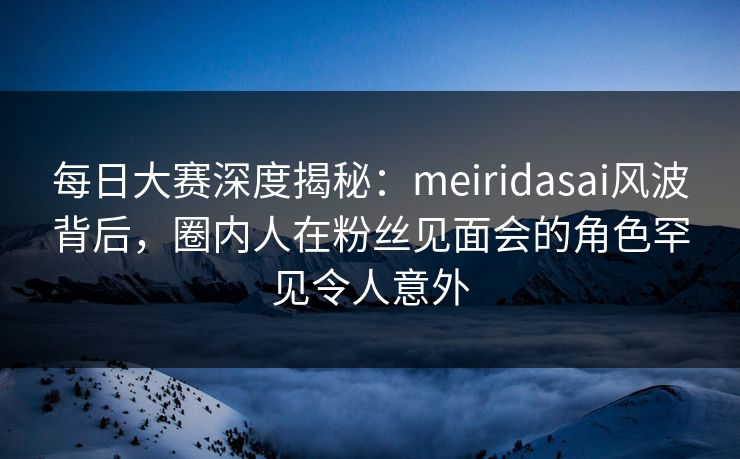 每日大赛深度揭秘：meiridasai风波背后，圈内人在粉丝见面会的角色罕见令人意外