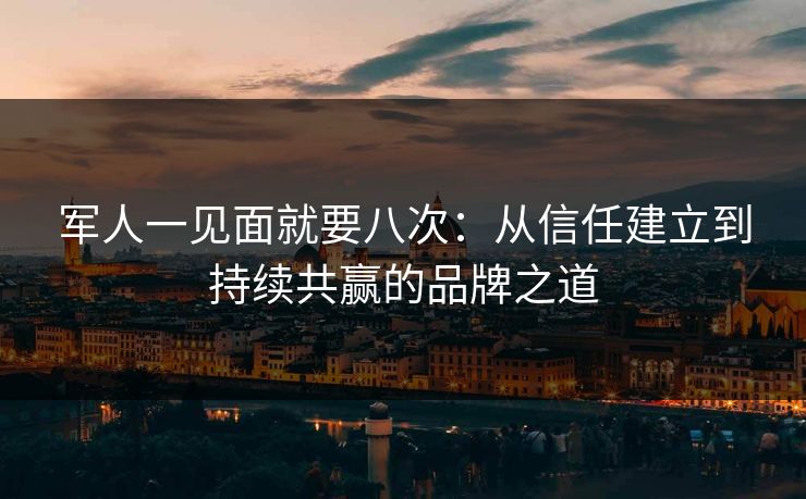 军人一见面就要八次：从信任建立到持续共赢的品牌之道