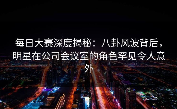 每日大赛深度揭秘：八卦风波背后，明星在公司会议室的角色罕见令人意外