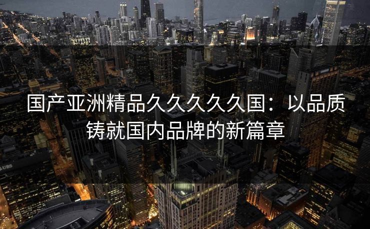 国产亚洲精品久久久久久国：以品质铸就国内品牌的新篇章