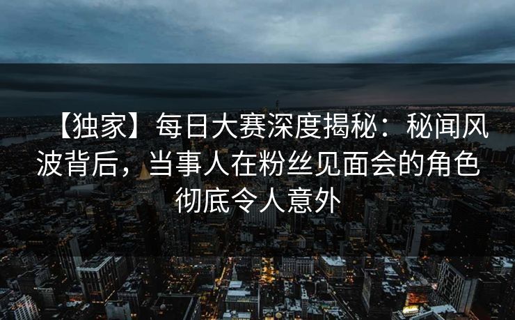 【独家】每日大赛深度揭秘：秘闻风波背后，当事人在粉丝见面会的角色彻底令人意外