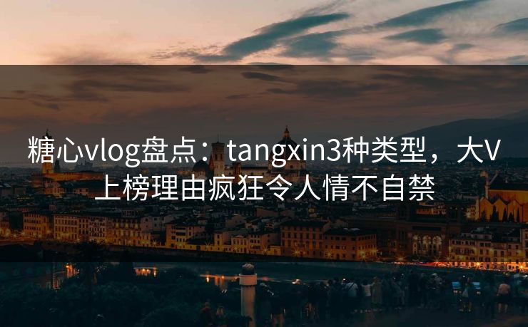 糖心vlog盘点：tangxin3种类型，大V上榜理由疯狂令人情不自禁