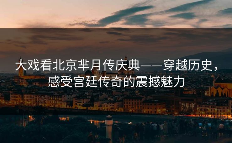 大戏看北京芈月传庆典——穿越历史，感受宫廷传奇的震撼魅力