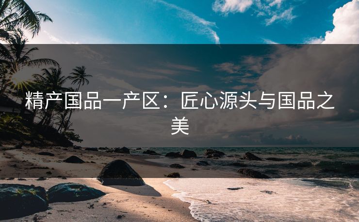 精产国品一产区：匠心源头与国品之美