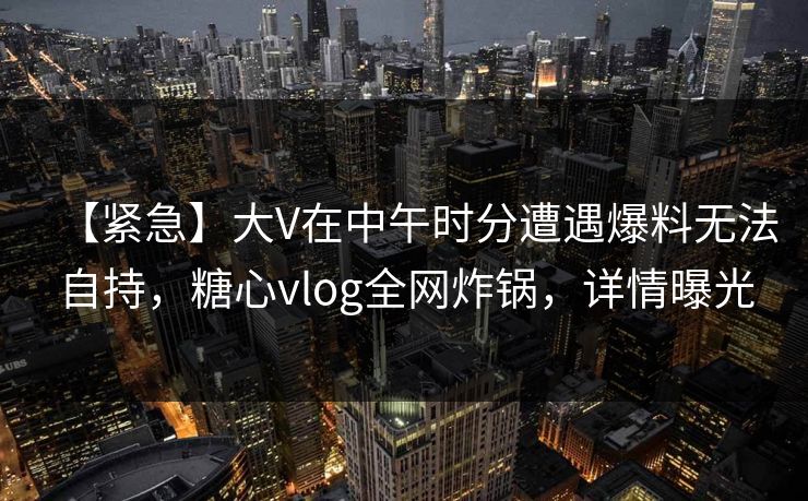 【紧急】大V在中午时分遭遇爆料无法自持，糖心vlog全网炸锅，详情曝光