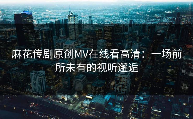 麻花传剧原创MV在线看高清：一场前所未有的视听邂逅