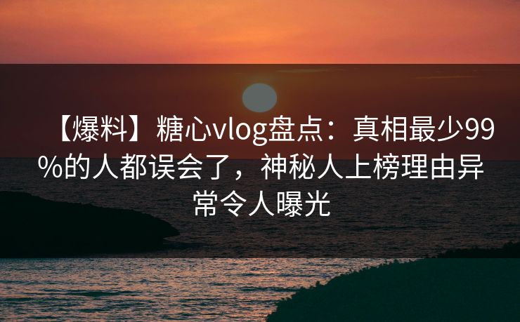 【爆料】糖心vlog盘点：真相最少99%的人都误会了，神秘人上榜理由异常令人曝光