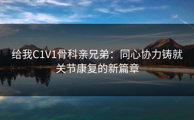 给我C1V1骨科亲兄弟:同心协力铸就关节康复的新篇章 给我C1V1骨科亲兄弟:同心协力铸就关节康复的新篇章