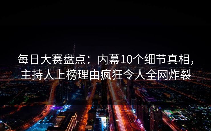 每日大赛盘点:内幕10个细节真相,主持人上榜理由疯狂令人全网炸裂 每日大赛盘点:内幕10个细节真相,主持人上榜理由疯狂令人全网炸裂