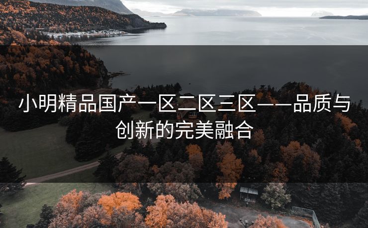 小明精品国产一区二区三区——品质与创新的完美融合