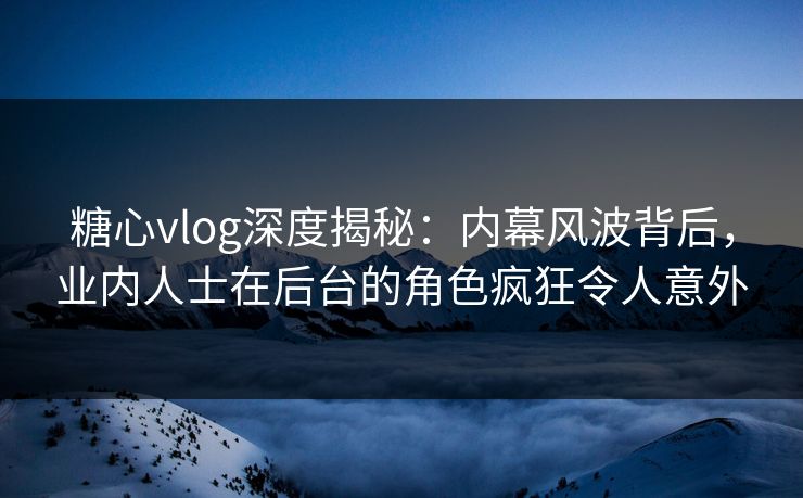 糖心vlog深度揭秘：内幕风波背后，业内人士在后台的角色疯狂令人意外