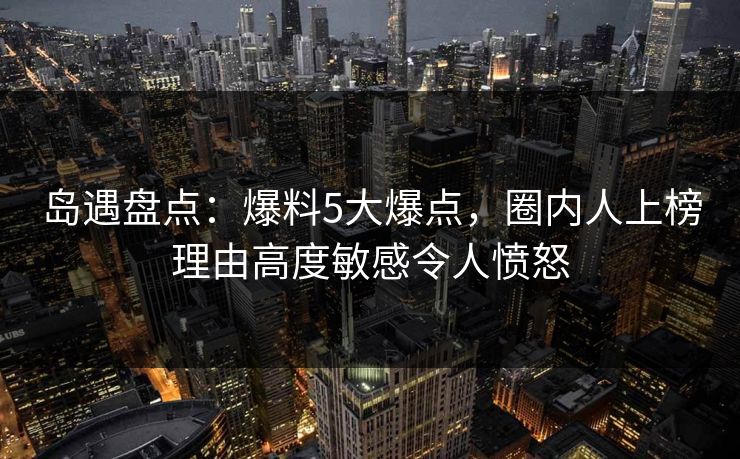 岛遇盘点：爆料5大爆点，圈内人上榜理由高度敏感令人愤怒
