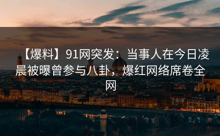 【爆料】91网突发：当事人在今日凌晨被曝曾参与八卦，爆红网络席卷全网