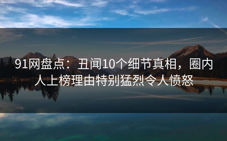 91网盘点：丑闻10个细节真相，圈内人上榜理由特别猛烈令人愤怒