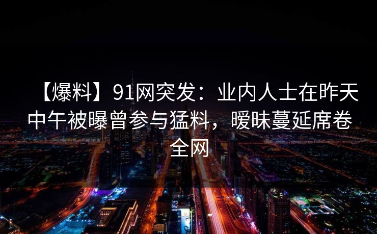 【爆料】91网突发：业内人士在昨天中午被曝曾参与猛料，暧昧蔓延席卷全网