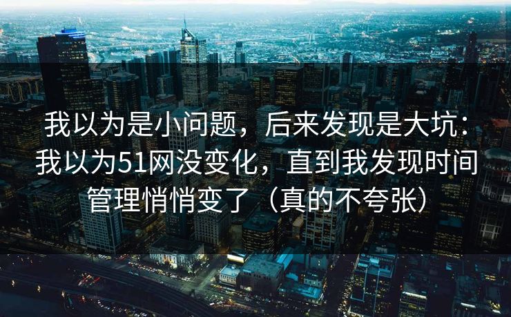 我以为是小问题，后来发现是大坑：我以为51网没变化，直到我发现时间管理悄悄变了（真的不夸张）