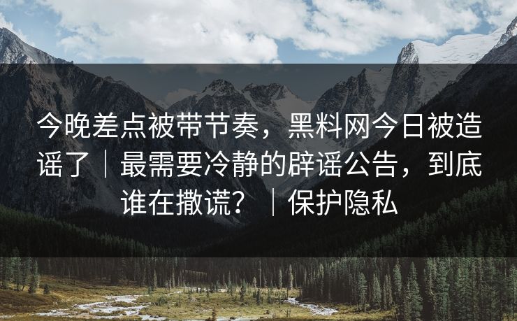 今晚差点被带节奏,黑料网今日被造谣了|最需要冷静的辟谣公告,到底谁在撒谎?|保护隐私