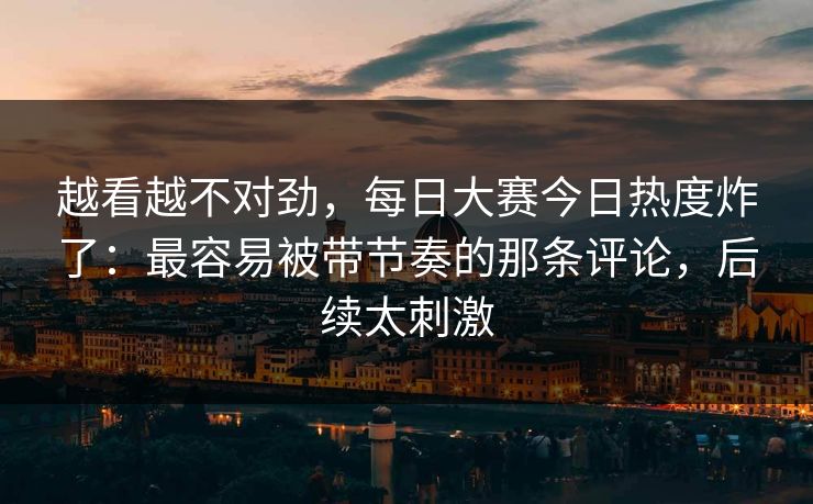 越看越不对劲，每日大赛今日热度炸了：最容易被带节奏的那条评论，后续太刺激