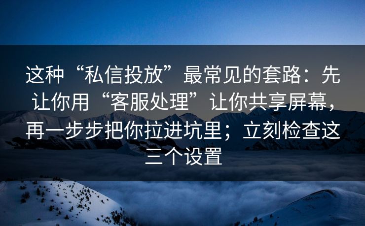 这种“私信投放”最常见的套路：先让你用“客服处理”让你共享屏幕，再一步步把你拉进坑里；立刻检查这三个设置