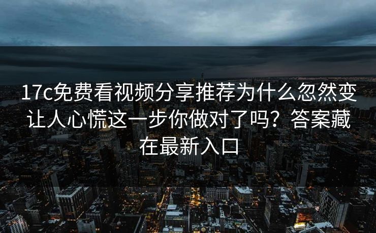 17c免费看视频分享推荐为什么忽然变让人心慌这一步你做对了吗？答案藏在最新入口