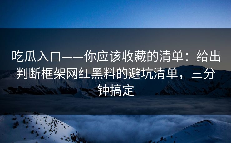 吃瓜入口——你应该收藏的清单：给出判断框架网红黑料的避坑清单，三分钟搞定